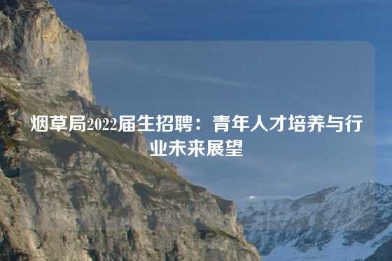 烟草局2022届生招聘：青年人才培养与行业未来展望