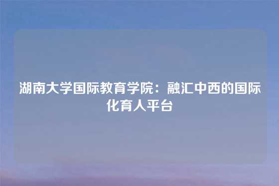 湖南大学国际教育学院：融汇中西的国际化育人平台