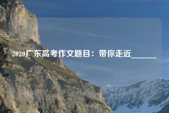 2020广东高考作文题目:带你走近______
